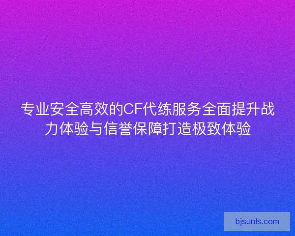 专业安全高效的CF代练服务全面提升战力体验与信誉保障打造极致体验
