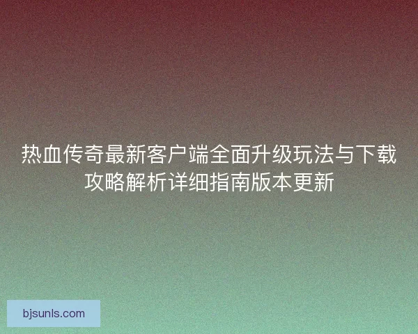 热血传奇最新客户端全面升级玩法与下载攻略解析详细指南版本更新