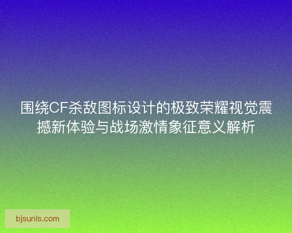 围绕CF杀敌图标设计的极致荣耀视觉震撼新体验与战场激情象征意义解析