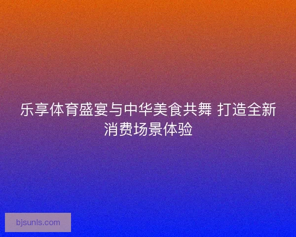 乐享体育盛宴与中华美食共舞 打造全新消费场景体验