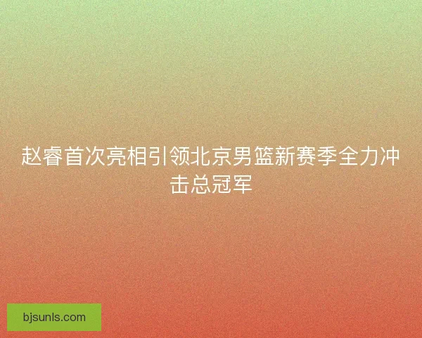 赵睿首次亮相引领北京男篮新赛季全力冲击总冠军