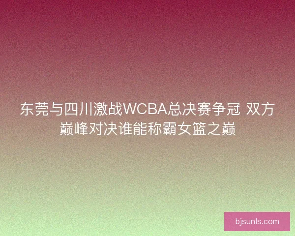 东莞与四川激战WCBA总决赛争冠 双方巅峰对决谁能称霸女篮之巅 东莞与四川激战WCBA总决赛争冠 双方巅峰对决谁能称霸女篮之巅