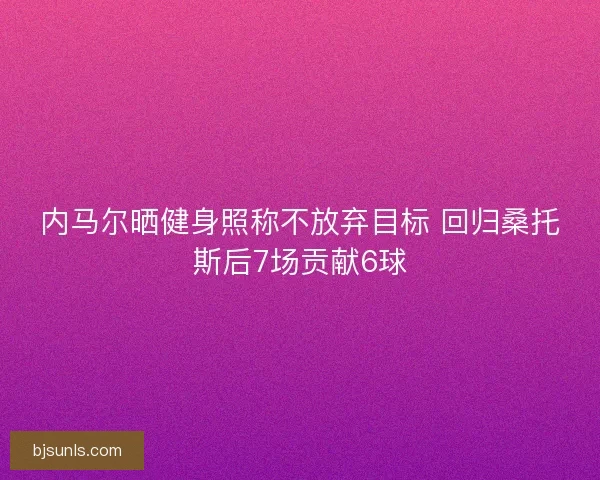 内马尔晒健身照称不放弃目标 回归桑托斯后7场贡献6球 内马尔晒健身照称不放弃目标 回归桑托斯后7场贡献6球