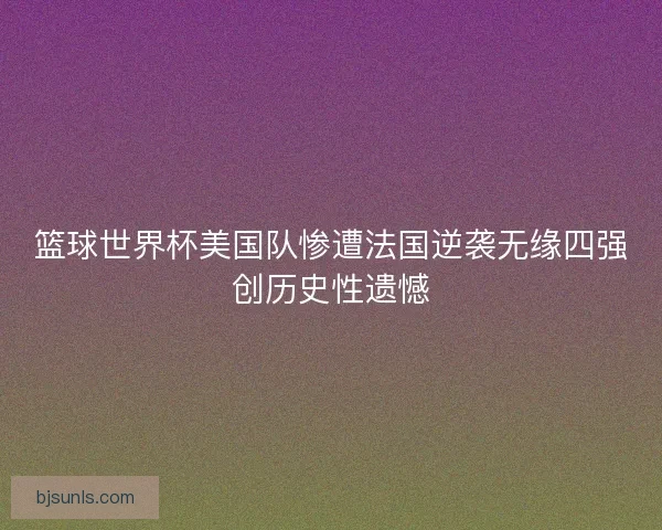 篮球世界杯美国队惨遭法国逆袭无缘四强创历史性遗憾 篮球世界杯美国队惨遭法国逆袭无缘四强创历史性遗憾