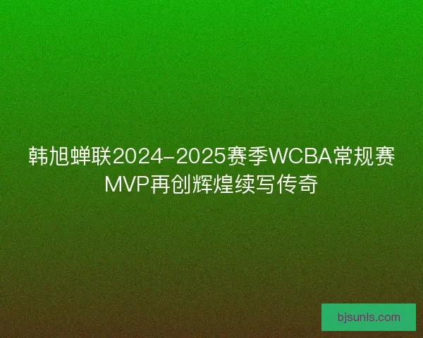 韩旭蝉联2024-2025赛季WCBA常规赛MVP再创辉煌续写传奇 韩旭蝉联2024-2025赛季WCBA常规赛MVP再创辉煌续写传奇