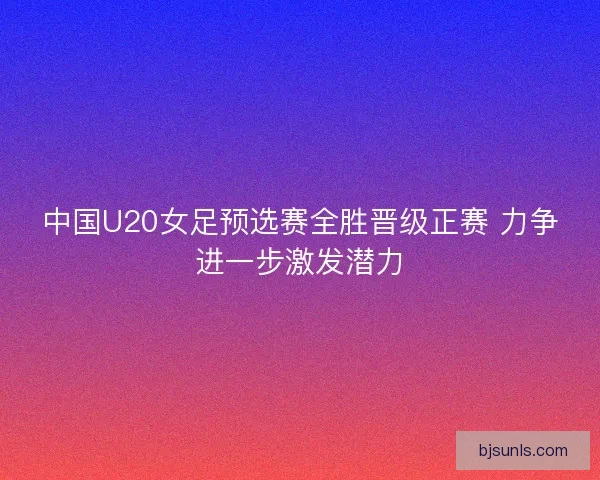 中国U20女足预选赛全胜晋级正赛 力争进一步激发潜力 中国U20女足预选赛全胜晋级正赛 力争进一步激发潜力