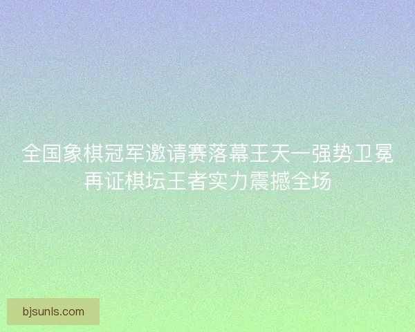 全国象棋冠军邀请赛落幕王天一强势卫冕再证棋坛王者实力震撼全场