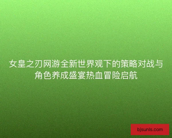 女皇之刃网游全新世界观下的策略对战与角色养成盛宴热血冒险启航 女皇之刃网游全新世界观下的策略对战与角色养成盛宴热血冒险启航