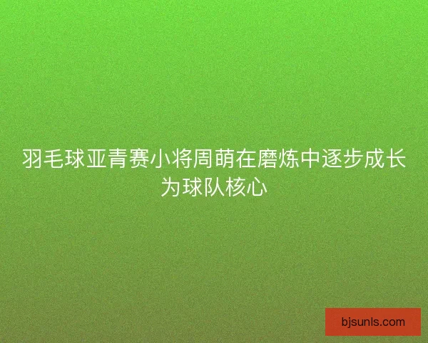 羽毛球亚青赛小将周萌在磨炼中逐步成长为球队核心