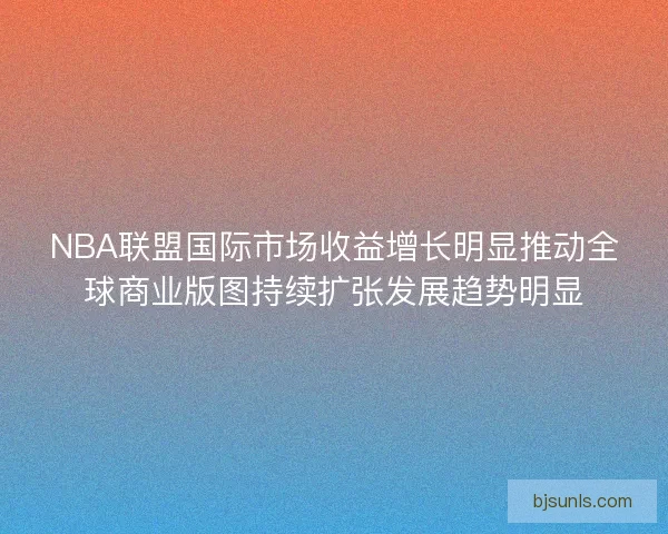 NBA联盟国际市场收益增长明显推动全球商业版图持续扩张发展趋势明显