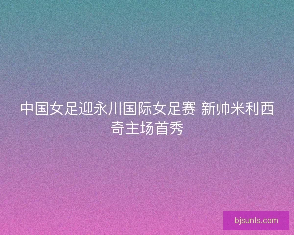 中国女足迎永川国际女足赛 新帅米利西奇主场首秀