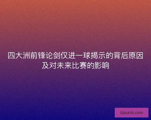 四大洲前锋论剑仅进一球揭示的背后原因及对未来比赛的影响 四大洲前锋论剑仅进一球揭示的背后原因及对未来比赛的影响