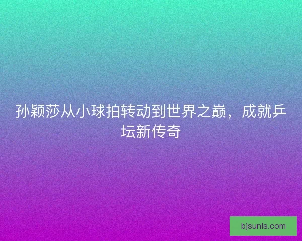 孙颖莎从小球拍转动到世界之巅,成就乒坛新传奇 孙颖莎从小球拍转动到世界之巅,成就乒坛新传奇