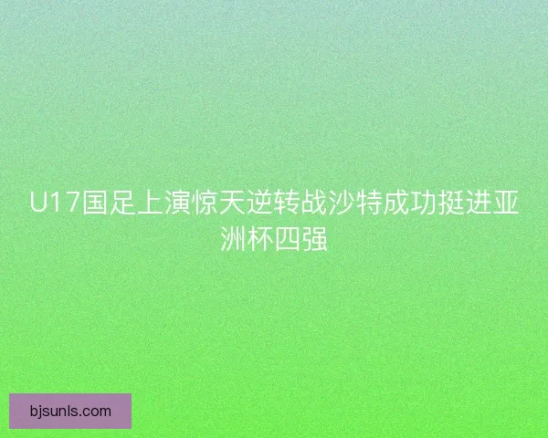 U17国足上演惊天逆转战沙特成功挺进亚洲杯四强 U17国足上演惊天逆转战沙特成功挺进亚洲杯四强