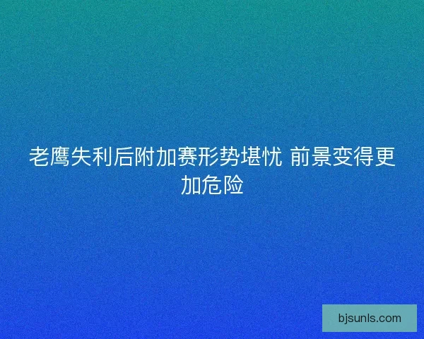 老鹰失利后附加赛形势堪忧 前景变得更加危险 老鹰失利后附加赛形势堪忧 前景变得更加危险