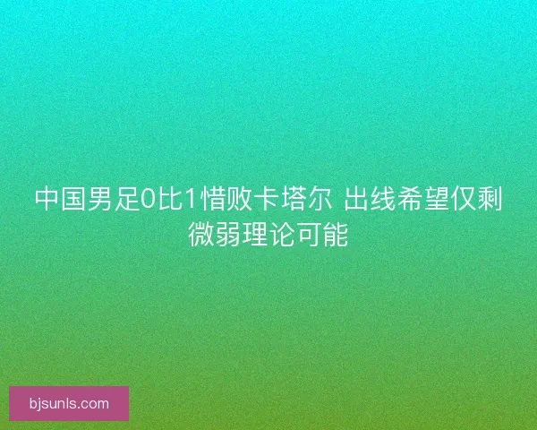 中国男足0比1惜败卡塔尔 出线希望仅剩微弱理论可能 中国男足0比1惜败卡塔尔 出线希望仅剩微弱理论可能