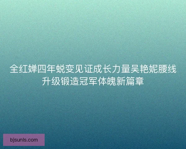 全红婵四年蜕变见证成长力量吴艳妮腰线升级锻造冠军体魄新篇章 全红婵四年蜕变见证成长力量吴艳妮腰线升级锻造冠军体魄新篇章