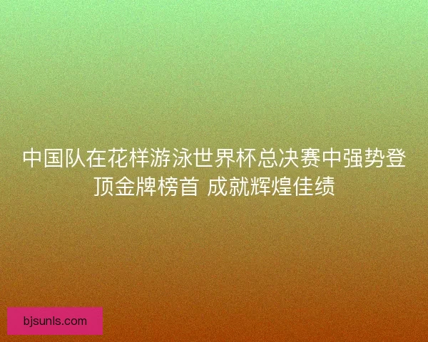 中国队在花样游泳世界杯总决赛中强势登顶金牌榜首 成就辉煌佳绩 中国队在花样游泳世界杯总决赛中强势登顶金牌榜首 成就辉煌佳绩