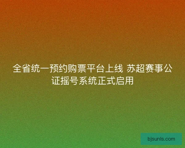 全省统一预约购票平台上线 苏超赛事公证摇号系统正式启用 全省统一预约购票平台上线 苏超赛事公证摇号系统正式启用
