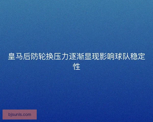 皇马后防轮换压力逐渐显现影响球队稳定性